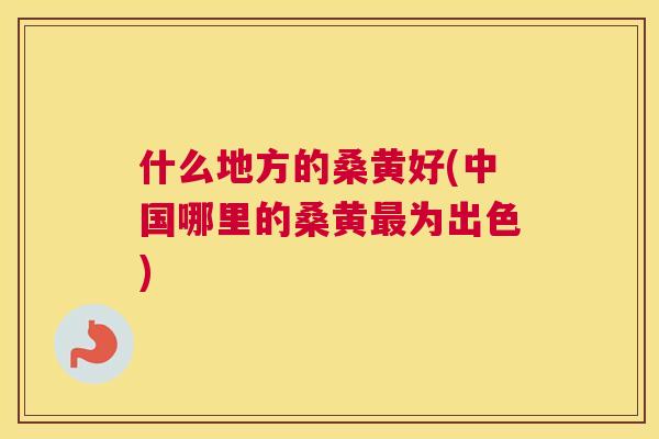 什么地方的桑黄好(中国哪里的桑黄为出色) 什么地方的桑黄好(中国哪里的桑黄为出色)