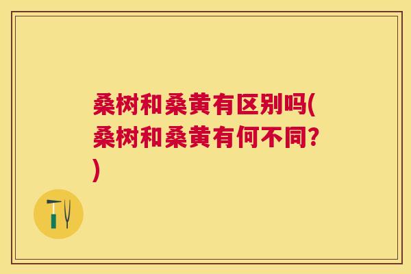 桑树和桑黄有区别吗(桑树和桑黄有何不同?) 桑树和桑黄有区别吗(桑树和桑黄有何不同?)