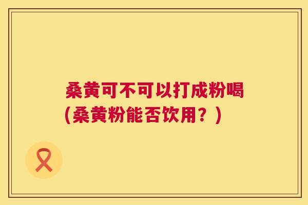 桑黄可不可以打成粉喝(桑黄粉能否饮用?) 桑黄可不可以打成粉喝(桑黄粉能否饮用?)