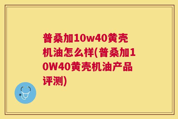 普桑加10w40黄壳机油怎么样(普桑加10W40黄壳机油产品评测) 普桑加10w40黄壳机油怎么样(普桑加10W40黄壳机油产品评测)