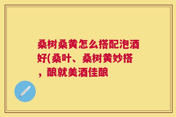 桑树桑黄怎么搭配泡酒好(桑叶、桑树黄妙搭,酿就美酒佳酿 桑树桑黄怎么搭配泡酒好(桑叶、桑树黄妙搭,酿就美酒佳酿