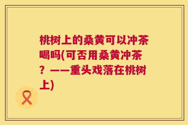 桃树上的桑黄可以冲茶喝吗(可否用桑黄冲茶?——重头戏落在桃树上) 桃树上的桑黄可以冲茶喝吗(可否用桑黄冲茶?——重头戏落在桃树上)