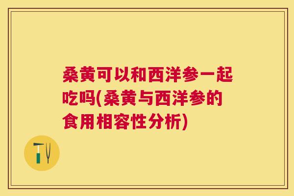 桑黄可以和西洋参一起吃吗(桑黄与西洋参的食用相容性分析) 桑黄可以和西洋参一起吃吗(桑黄与西洋参的食用相容性分析)