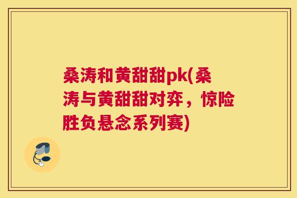 桑涛和黄甜甜pk(桑涛与黄甜甜对弈,惊险胜负悬念系列赛) 桑涛和黄甜甜pk(桑涛与黄甜甜对弈,惊险胜负悬念系列赛)