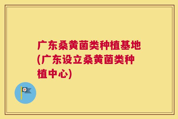 广东桑黄菌类种植基地(广东设立桑黄菌类种植中心) 广东桑黄菌类种植基地(广东设立桑黄菌类种植中心)