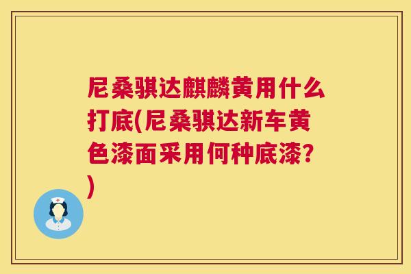 尼桑骐达麒麟黄用什么打底(尼桑骐达新车黄色漆面采用何种底漆?) 尼桑骐达麒麟黄用什么打底(尼桑骐达新车黄色漆面采用何种底漆?)