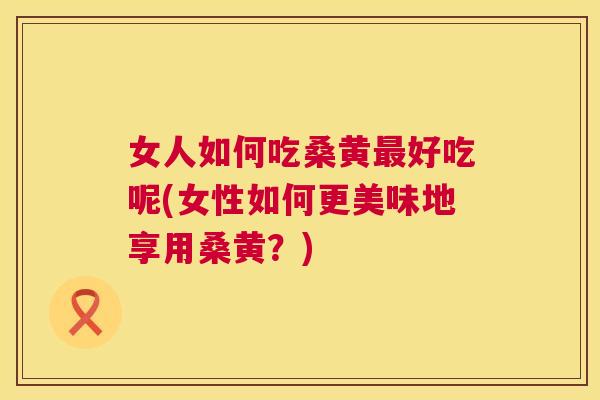 女人如何吃桑黄好吃呢(女性如何更美味地享用桑黄?) 女人如何吃桑黄好吃呢(女性如何更美味地享用桑黄?)