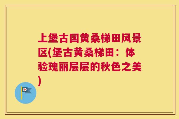 上堡古国黄桑梯田风景区(堡古黄桑梯田:体验瑰丽层层的秋色之美) 上堡古国黄桑梯田风景区(堡古黄桑梯田:体验瑰丽层层的秋色之美)