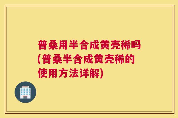 普桑用半合成黄壳稀吗(普桑半合成黄壳稀的使用方法详解) 普桑用半合成黄壳稀吗(普桑半合成黄壳稀的使用方法详解)