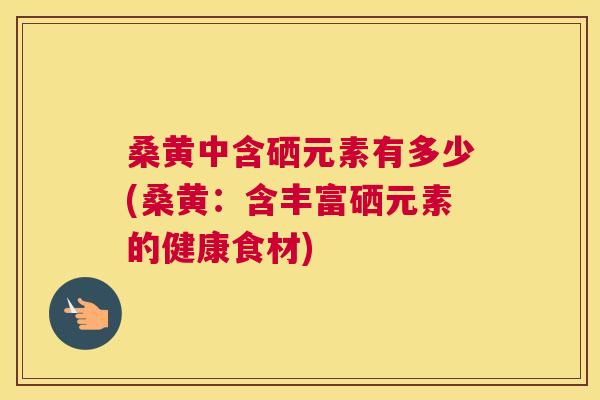 桑黄中含硒元素有多少(桑黄:含丰富硒元素的健康食材) 桑黄中含硒元素有多少(桑黄:含丰富硒元素的健康食材)