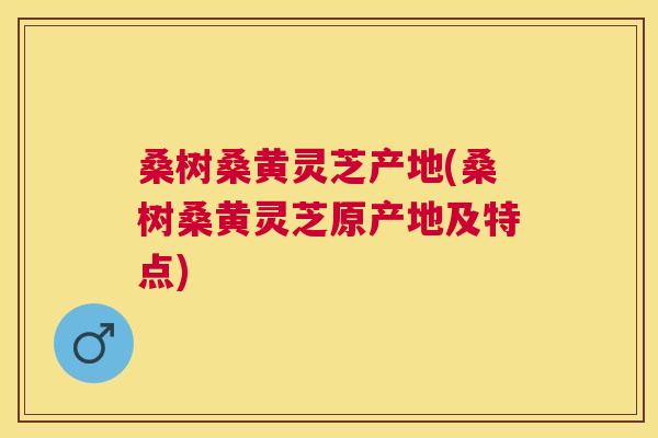 桑树桑黄灵芝产地(桑树桑黄灵芝原产地及特点) 桑树桑黄灵芝产地(桑树桑黄灵芝原产地及特点)