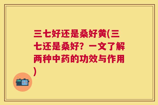 三七好还是桑好黄(三七还是桑好?一文了解两种的功效与作用) 三七好还是桑好黄(三七还是桑好?一文了解两种的功效与作用)