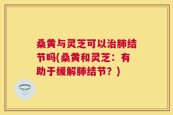 桑黄与灵芝可以结节吗(桑黄和灵芝:有助于缓解结节?) 桑黄与灵芝可以结节吗(桑黄和灵芝:有助于缓解结节?)