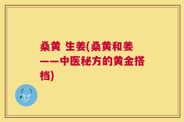桑黄 生姜(桑黄和姜——中医秘方的黄金搭档) 桑黄 生姜(桑黄和姜——中医秘方的黄金搭档)