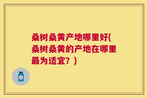 桑树桑黄产地哪里好(桑树桑黄的产地在哪里为适宜?) 桑树桑黄产地哪里好(桑树桑黄的产地在哪里为适宜?)