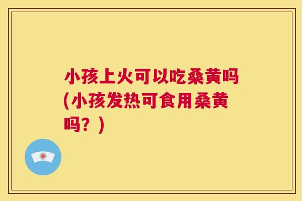小孩上火可以吃桑黄吗(小孩发热可食用桑黄吗?) 小孩上火可以吃桑黄吗(小孩发热可食用桑黄吗?)