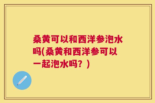 桑黄可以和西洋参泡水吗(桑黄和西洋参可以一起泡水吗?) 桑黄可以和西洋参泡水吗(桑黄和西洋参可以一起泡水吗?)