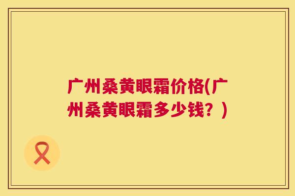 广州桑黄眼霜价格(广州桑黄眼霜多少钱？)