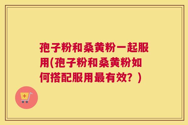 孢子粉和桑黄粉一起服用(孢子粉和桑黄粉如何搭配服用有效?) 孢子粉和桑黄粉一起服用(孢子粉和桑黄粉如何搭配服用有效?)