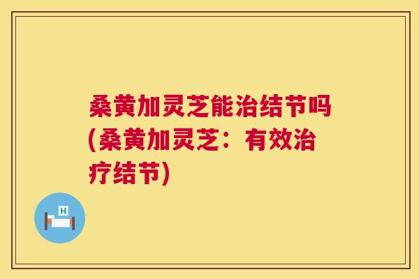 桑黄加灵芝能结节吗(桑黄加灵芝:有效结节) 桑黄加灵芝能结节吗(桑黄加灵芝:有效结节)