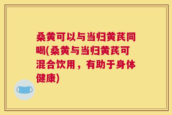 桑黄可以与当归黄芪同喝(桑黄与当归黄芪可混合饮用,有助于身体健康) 桑黄可以与当归黄芪同喝(桑黄与当归黄芪可混合饮用,有助于身体健康)