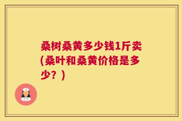 桑树桑黄多少钱1斤卖(桑叶和桑黄价格是多少?) 桑树桑黄多少钱1斤卖(桑叶和桑黄价格是多少?)