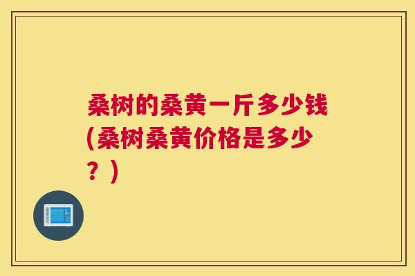 桑树的桑黄一斤多少钱(桑树桑黄价格是多少?) 桑树的桑黄一斤多少钱(桑树桑黄价格是多少?)