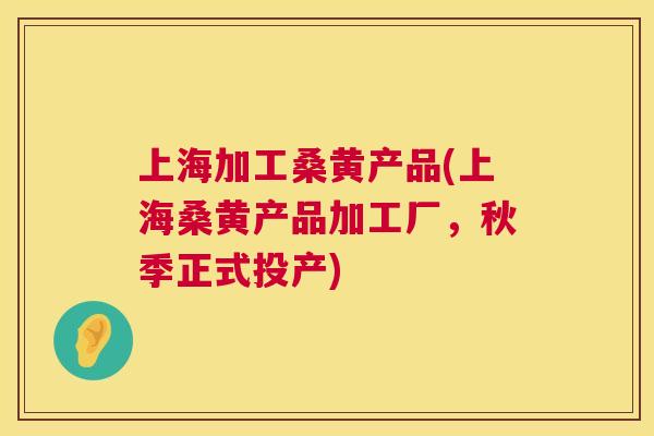 上海加工桑黄产品(上海桑黄产品加工厂,秋季正式投产) 上海加工桑黄产品(上海桑黄产品加工厂,秋季正式投产)