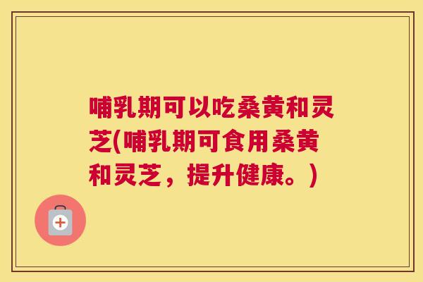 哺乳期可以吃桑黄和灵芝(哺乳期可食用桑黄和灵芝,提升健康。) 哺乳期可以吃桑黄和灵芝(哺乳期可食用桑黄和灵芝,提升健康。)