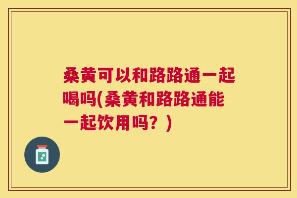 桑黄可以和路路通一起喝吗(桑黄和路路通能一起饮用吗?) 桑黄可以和路路通一起喝吗(桑黄和路路通能一起饮用吗?)