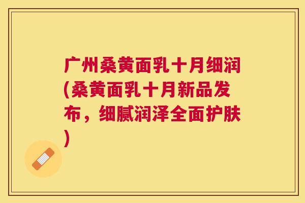 广州桑黄面乳十月细润(桑黄面乳十月新品发布,细腻润泽全面护肤) 广州桑黄面乳十月细润(桑黄面乳十月新品发布,细腻润泽全面护肤)
