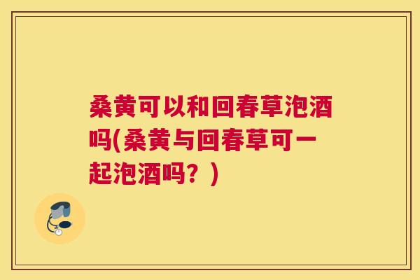 桑黄可以和回春草泡酒吗(桑黄与回春草可一起泡酒吗?) 桑黄可以和回春草泡酒吗(桑黄与回春草可一起泡酒吗?)