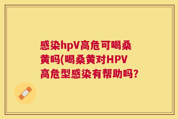 hpV高危可喝桑黄吗(喝桑黄对HPV高危型有帮助吗? hpV高危可喝桑黄吗(喝桑黄对HPV高危型有帮助吗?