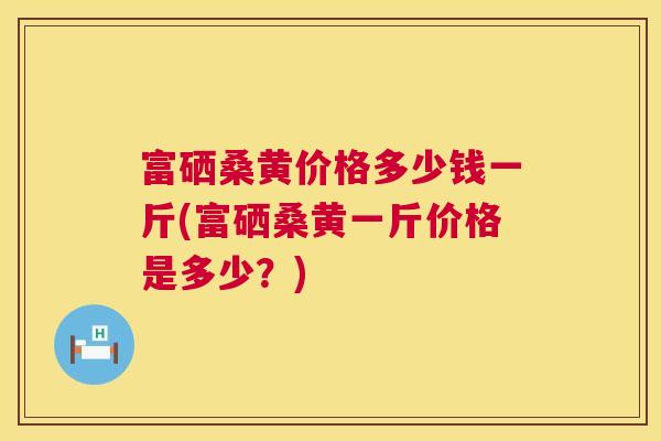 富硒桑黄价格多少钱一斤(富硒桑黄一斤价格是多少?) 富硒桑黄价格多少钱一斤(富硒桑黄一斤价格是多少?)