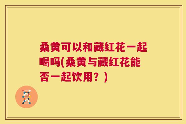桑黄可以和藏红花一起喝吗(桑黄与藏红花能否一起饮用?) 桑黄可以和藏红花一起喝吗(桑黄与藏红花能否一起饮用?)