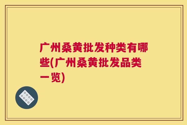 广州桑黄批发种类有哪些(广州桑黄批发品类一览)