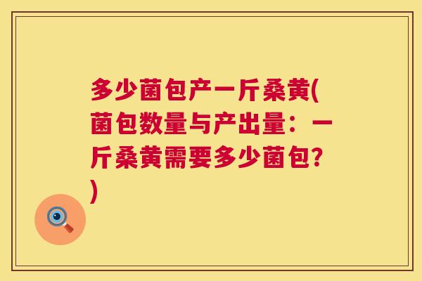 多少菌包产一斤桑黄(菌包数量与产出量:一斤桑黄需要多少菌包?) 多少菌包产一斤桑黄(菌包数量与产出量:一斤桑黄需要多少菌包?)