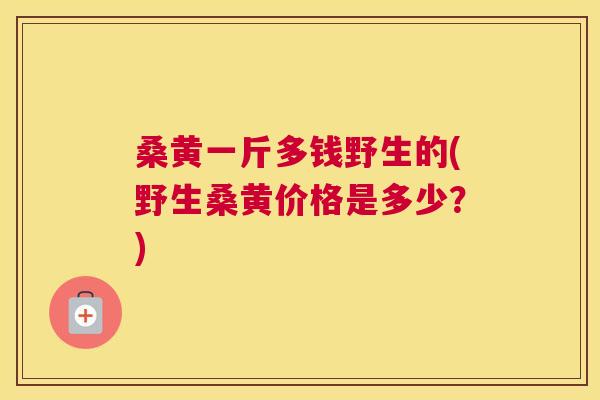 桑黄一斤多钱野生的(野生桑黄价格是多少?) 桑黄一斤多钱野生的(野生桑黄价格是多少?)