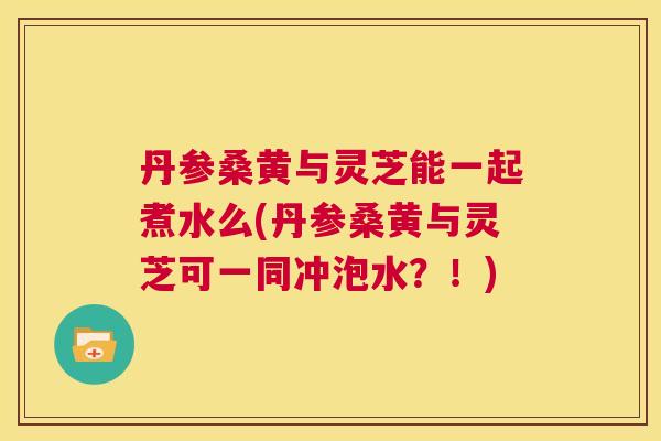 丹参桑黄与灵芝能一起煮水么(丹参桑黄与灵芝可一同冲泡水?!) 丹参桑黄与灵芝能一起煮水么(丹参桑黄与灵芝可一同冲泡水?!)