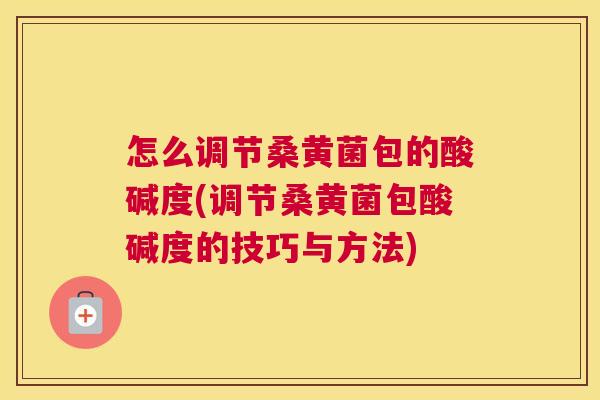 怎么调节桑黄菌包的酸碱度(调节桑黄菌包酸碱度的技巧与方法) 怎么调节桑黄菌包的酸碱度(调节桑黄菌包酸碱度的技巧与方法)
