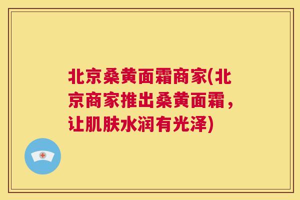 北京桑黄面霜商家(北京商家推出桑黄面霜,让水润有光泽) 北京桑黄面霜商家(北京商家推出桑黄面霜,让水润有光泽)