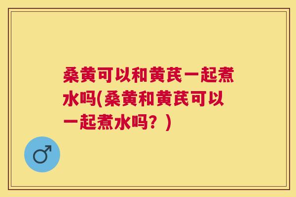 桑黄可以和黄芪一起煮水吗(桑黄和黄芪可以一起煮水吗?) 桑黄可以和黄芪一起煮水吗(桑黄和黄芪可以一起煮水吗?)