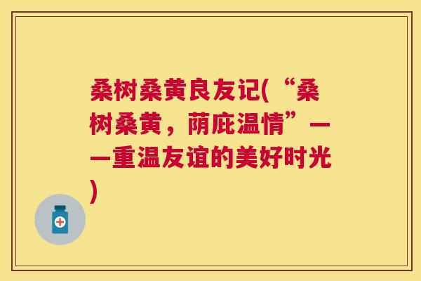 桑树桑黄良友记(“桑树桑黄,荫庇温情”——重温友谊的美好时光) 桑树桑黄良友记(“桑树桑黄,荫庇温情”——重温友谊的美好时光)