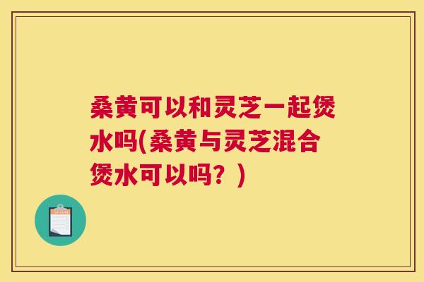 桑黄可以和灵芝一起煲水吗(桑黄与灵芝混合煲水可以吗？)