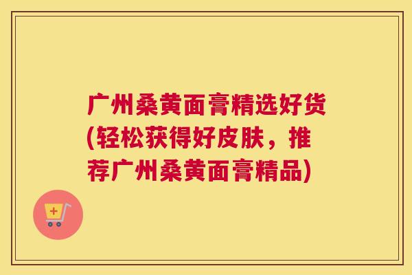 广州桑黄面膏精选好货(轻松获得好,推荐广州桑黄面膏精品) 广州桑黄面膏精选好货(轻松获得好,推荐广州桑黄面膏精品)