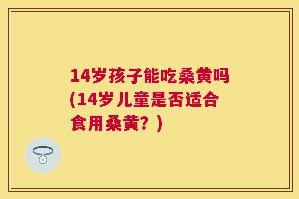 14岁孩子能吃桑黄吗(14岁儿童是否适合食用桑黄?) 14岁孩子能吃桑黄吗(14岁儿童是否适合食用桑黄?)