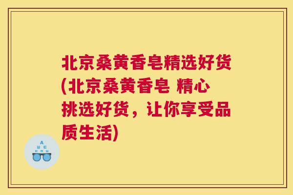 北京桑黄香皂精选好货(北京桑黄香皂 精心挑选好货,让你享受品质生活) 北京桑黄香皂精选好货(北京桑黄香皂 精心挑选好货,让你享受品质生活)