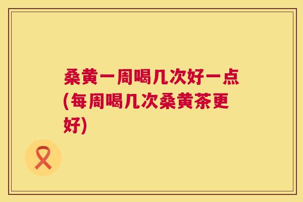 桑黄一周喝几次好一点(每周喝几次桑黄茶更好)