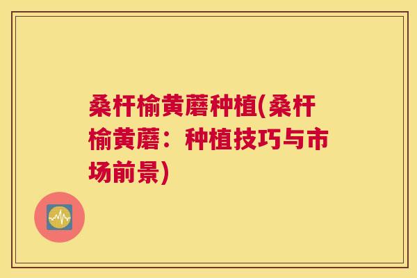 桑杆榆黄蘑种植(桑杆榆黄蘑：种植技巧与市场前景)