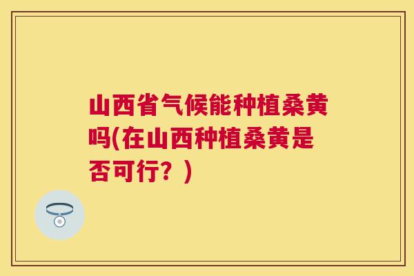 山西省气候能种植桑黄吗(在山西种植桑黄是否可行?) 山西省气候能种植桑黄吗(在山西种植桑黄是否可行?)